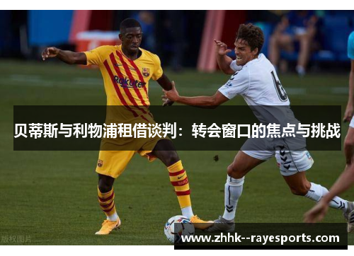 贝蒂斯与利物浦租借谈判:转会窗口的焦点与挑战 贝蒂斯与利物浦租借谈判:转会窗口的焦点与挑战